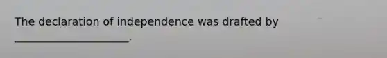 The declaration of independence was drafted by _____________________.