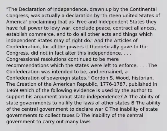 "The Declaration of Independence, drawn up by the Continental Congress, was actually a declaration by 'thirteen united States of America' proclaiming that as 'Free and Independent States they have full power to levy war, conclude peace, contract alliances, establish commerce, and to do all other acts and things which independent States may of right do.' And the Articles of Confederation, for all the powers it theoretically gave to the Congress, did not in fact alter this independence. . . . Congressional resolutions continued to be mere recommendations which the states were left to enforce. . . . The Confederation was intended to be, and remained, a Confederation of sovereign states." Gordon S. Wood, historian, The Creation of the American Republic, 1776-1787, published in 1969 Which of the following evidence is used by the author to support his argument about state independence? A The ability of state governments to nullify the laws of other states B The ability of the central government to declare war C The inability of state governments to collect taxes D The inability of the central government to carry out many laws