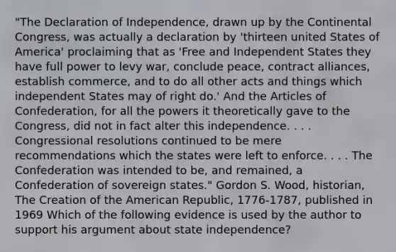 "The Declaration of Independence, drawn up by the Continental Congress, was actually a declaration by 'thirteen united States of America' proclaiming that as 'Free and Independent States they have full power to levy war, conclude peace, contract alliances, establish commerce, and to do all other acts and things which independent States may of right do.' And the Articles of Confederation, for all the powers it theoretically gave to the Congress, did not in fact alter this independence. . . . Congressional resolutions continued to be mere recommendations which the states were left to enforce. . . . The Confederation was intended to be, and remained, a Confederation of sovereign states." Gordon S. Wood, historian, The Creation of the American Republic, 1776-1787, published in 1969 Which of the following evidence is used by the author to support his argument about state independence?