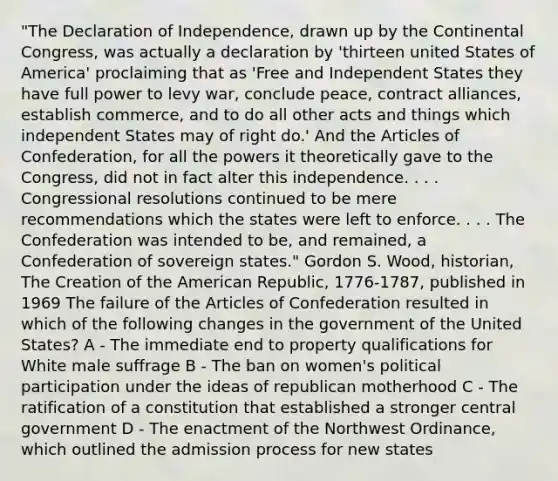 "The Declaration of Independence, drawn up by the Continental Congress, was actually a declaration by 'thirteen united States of America' proclaiming that as 'Free and Independent States they have full power to levy war, conclude peace, contract alliances, establish commerce, and to do all other acts and things which independent States may of right do.' And the Articles of Confederation, for all the powers it theoretically gave to the Congress, did not in fact alter this independence. . . . Congressional resolutions continued to be mere recommendations which the states were left to enforce. . . . The Confederation was intended to be, and remained, a Confederation of sovereign states." Gordon S. Wood, historian, The Creation of the American Republic, 1776-1787, published in 1969 The failure of the Articles of Confederation resulted in which of the following changes in the government of the United States? A - The immediate end to property qualifications for White male suffrage B - The ban on women's political participation under the ideas of republican motherhood C - The ratification of a constitution that established a stronger central government D - The enactment of the Northwest Ordinance, which outlined the admission process for new states