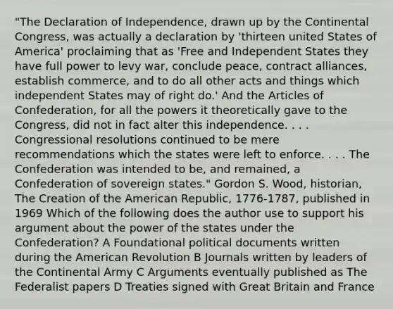 "The Declaration of Independence, drawn up by the Continental Congress, was actually a declaration by 'thirteen united States of America' proclaiming that as 'Free and Independent States they have full power to levy war, conclude peace, contract alliances, establish commerce, and to do all other acts and things which independent States may of right do.' And the Articles of Confederation, for all the powers it theoretically gave to the Congress, did not in fact alter this independence. . . . Congressional resolutions continued to be mere recommendations which the states were left to enforce. . . . The Confederation was intended to be, and remained, a Confederation of sovereign states." Gordon S. Wood, historian, The Creation of the American Republic, 1776-1787, published in 1969 Which of the following does the author use to support his argument about the power of the states under the Confederation? A Foundational political documents written during the American Revolution B Journals written by leaders of the Continental Army C Arguments eventually published as The Federalist papers D Treaties signed with Great Britain and France