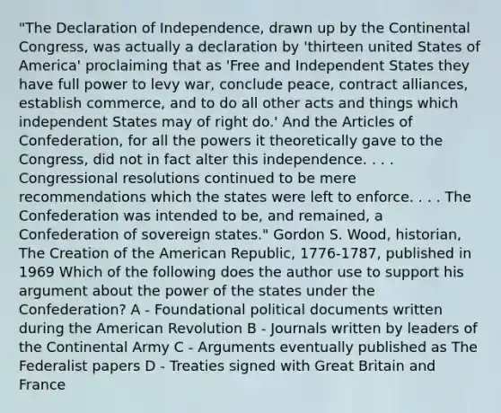 "The Declaration of Independence, drawn up by the Continental Congress, was actually a declaration by 'thirteen united States of America' proclaiming that as 'Free and Independent States they have full power to levy war, conclude peace, contract alliances, establish commerce, and to do all other acts and things which independent States may of right do.' And the Articles of Confederation, for all the powers it theoretically gave to the Congress, did not in fact alter this independence. . . . Congressional resolutions continued to be mere recommendations which the states were left to enforce. . . . The Confederation was intended to be, and remained, a Confederation of sovereign states." Gordon S. Wood, historian, The Creation of the American Republic, 1776-1787, published in 1969 Which of the following does the author use to support his argument about the power of the states under the Confederation? A - Foundational political documents written during the American Revolution B - Journals written by leaders of the Continental Army C - Arguments eventually published as The Federalist papers D - Treaties signed with Great Britain and France