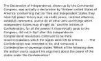 The Declaration of Independence, drawn up by the Continental Congress, was actually a declaration by 'thirteen united States of America' proclaiming that as 'Free and Independent States they have full power to levy war, conclude peace, contract alliances, establish commerce, and to do all other acts and things which independent States may of right do.' And the Articles of Confederation, for all the powers it theoretically gave to the Congress, did not in fact alter this independence. . . . Congressional resolutions continued to be mere recommendations which the states were left to enforce. . . . The Confederation was intended to be, and remained, a Confederation of sovereign states."Which of the following does the author use to support his argument about the power of the states under the Confederation?