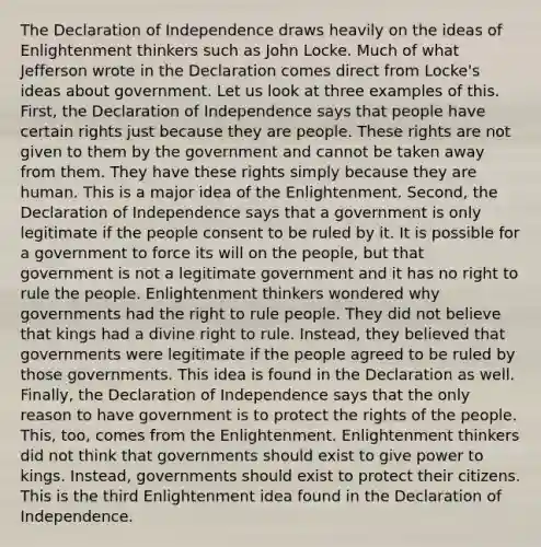 The Declaration of Independence draws heavily on the ideas of Enlightenment thinkers such as John Locke. Much of what Jefferson wrote in the Declaration comes direct from Locke's ideas about government. Let us look at three examples of this. First, the Declaration of Independence says that people have certain rights just because they are people. These rights are not given to them by the government and cannot be taken away from them. They have these rights simply because they are human. This is a major idea of the Enlightenment. Second, the Declaration of Independence says that a government is only legitimate if the people consent to be ruled by it. It is possible for a government to force its will on the people, but that government is not a legitimate government and it has no right to rule the people. Enlightenment thinkers wondered why governments had the right to rule people. They did not believe that kings had a divine right to rule. Instead, they believed that governments were legitimate if the people agreed to be ruled by those governments. This idea is found in the Declaration as well. Finally, the Declaration of Independence says that the only reason to have government is to protect the rights of the people. This, too, comes from the Enlightenment. Enlightenment thinkers did not think that governments should exist to give power to kings. Instead, governments should exist to protect their citizens. This is the third Enlightenment idea found in the Declaration of Independence.