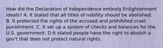 How did the Declaration of Independence embody Enlightenment ideals? A. It stated that all titles of nobility should be abolished. B. It protected the rights of the accused and prohibited cruel punishment. C. It set up a system of checks and balances for the U.S. government. D.It stated people have the right to abolish a gov't that does not protect natural rights.