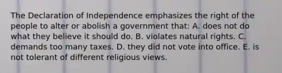 The Declaration of Independence emphasizes the right of the people to alter or abolish a government that: A. does not do what they believe it should do. B. violates natural rights. C. demands too many taxes. D. they did not vote into office. E. is not tolerant of different religious views.