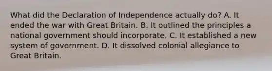 What did the Declaration of Independence actually do? A. It ended the war with Great Britain. B. It outlined the principles a national government should incorporate. C. It established a new system of government. D. It dissolved colonial allegiance to Great Britain.