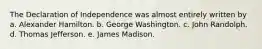 The Declaration of Independence was almost entirely written by a. Alexander Hamilton. b. George Washington. c. John Randolph. d. Thomas Jefferson. e. James Madison.