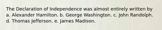 The Declaration of Independence was almost entirely written by a. <a href='https://www.questionai.com/knowledge/kk5OpKjFkP-alexander-hamilton' class='anchor-knowledge'>alexander hamilton</a>. b. George Washington. c. John Randolph. d. <a href='https://www.questionai.com/knowledge/kHyncoPsXv-thomas-jefferson' class='anchor-knowledge'>thomas jefferson</a>. e. James Madison.