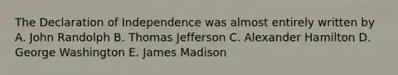 The Declaration of Independence was almost entirely written by A. John Randolph B. <a href='https://www.questionai.com/knowledge/kHyncoPsXv-thomas-jefferson' class='anchor-knowledge'>thomas jefferson</a> C. <a href='https://www.questionai.com/knowledge/kk5OpKjFkP-alexander-hamilton' class='anchor-knowledge'>alexander hamilton</a> D. George Washington E. James Madison