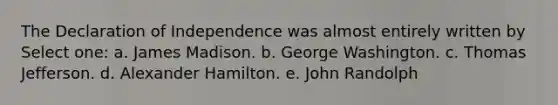 The Declaration of Independence was almost entirely written by Select one: a. James Madison. b. George Washington. c. Thomas Jefferson. d. Alexander Hamilton. e. John Randolph