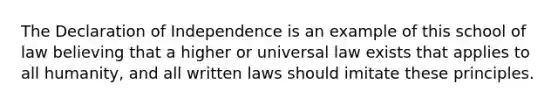 The Declaration of Independence is an example of this school of law believing that a higher or universal law exists that applies to all humanity, and all written laws should imitate these principles.