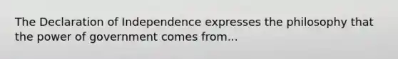 The Declaration of Independence expresses the philosophy that the power of government comes from...