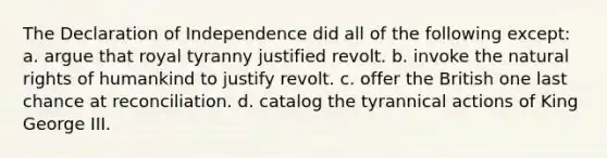 The Declaration of Independence did all of the following except: a. argue that royal tyranny justified revolt. b. invoke the natural rights of humankind to justify revolt. c. offer the British one last chance at reconciliation. d. catalog the tyrannical actions of King George III.