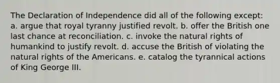 The Declaration of Independence did all of the following except: a. argue that royal tyranny justified revolt. b. offer the British one last chance at reconciliation. c. invoke the natural rights of humankind to justify revolt. d. accuse the British of violating the natural rights of the Americans. e. catalog the tyrannical actions of King George III.