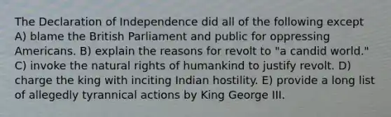 The Declaration of Independence did all of the following except A) blame the British Parliament and public for oppressing Americans. B) explain the reasons for revolt to "a candid world." C) invoke the natural rights of humankind to justify revolt. D) charge the king with inciting Indian hostility. E) provide a long list of allegedly tyrannical actions by King George III.