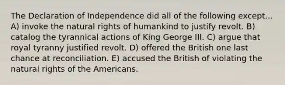 The Declaration of Independence did all of the following except... A) invoke the natural rights of humankind to justify revolt. B) catalog the tyrannical actions of King George III. C) argue that royal tyranny justified revolt. D) offered the British one last chance at reconciliation. E) accused the British of violating the natural rights of the Americans.