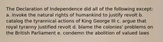 The Declaration of Independence did all of the following except: a. invoke the natural rights of humankind to justify revolt b. catalog the tyrannical actions of King George III c. argue that royal tyranny justified revolt d. blame the colonies' problems on the British Parliament e. condemn the abolition of valued laws