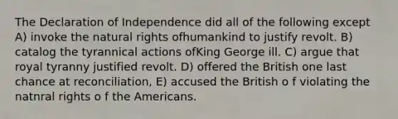 The Declaration of Independence did all of the following except A) invoke the natural rights ofhumankind to justify revolt. B) catalog the tyrannical actions ofKing George ill. C) argue that royal tyranny justified revolt. D) offered the British one last chance at reconciliation, E) accused the British o f violating the natnral rights o f the Americans.