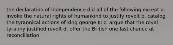 the declaration of independence did all of the following except a. invoke the natural rights of humankind to justify revolt b. catalog the tyrannical actions of king george III c. argue that the royal tyranny justified revolt d. offer the British one last chance at reconciliation