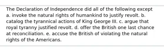 The Declaration of Independence did all of the following except a. invoke the natural rights of humankind to justify revolt. b. catalog the tyrannical actions of King George III. c. argue that royal tyranny justified revolt. d. offer the British one last chance at reconciliation. e. accuse the British of violating the natural rights of the Americans.