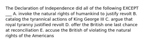 The Declaration of Independence did all of the following EXCEPT ___ A. invoke the natural rights of humankind to justify revolt B. catalog the tyrannical actions of King George III C. argue that royal tyranny justified revolt D. offer the British one last chance at reconciliation E. accuse the British of violating the natural rights of the Americans