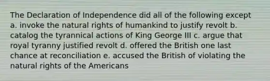 The Declaration of Independence did all of the following except a. invoke the natural rights of humankind to justify revolt b. catalog the tyrannical actions of King George III c. argue that royal tyranny justified revolt d. offered the British one last chance at reconciliation e. accused the British of violating the natural rights of the Americans