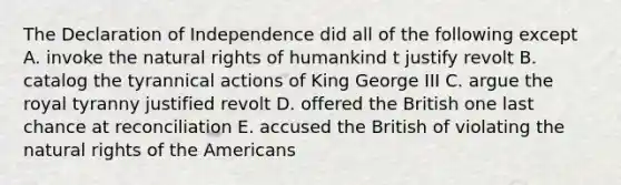 The Declaration of Independence did all of the following except A. invoke the natural rights of humankind t justify revolt B. catalog the tyrannical actions of King George III C. argue the royal tyranny justified revolt D. offered the British one last chance at reconciliation E. accused the British of violating the natural rights of the Americans