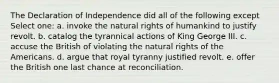 The Declaration of Independence did all of the following except Select one: a. invoke the natural rights of humankind to justify revolt. b. catalog the tyrannical actions of King George III. c. accuse the British of violating the natural rights of the Americans. d. argue that royal tyranny justified revolt. e. offer the British one last chance at reconciliation.