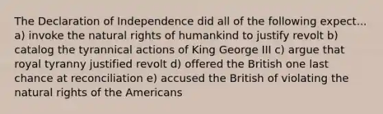 The Declaration of Independence did all of the following expect... a) invoke the natural rights of humankind to justify revolt b) catalog the tyrannical actions of King George III c) argue that royal tyranny justified revolt d) offered the British one last chance at reconciliation e) accused the British of violating the natural rights of the Americans