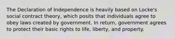 The Declaration of Independence is heavily based on Locke's social contract theory, which posits that individuals agree to obey laws created by government. In return, government agrees to protect their basic rights to life, liberty, and property.