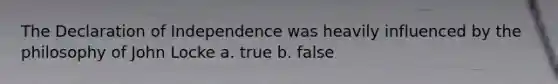 The Declaration of Independence was heavily influenced by the philosophy of John Locke a. true b. false