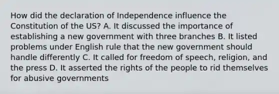 How did the declaration of Independence influence the Constitution of the US? A. It discussed the importance of establishing a new government with three branches B. It listed problems under English rule that the new government should handle differently C. It called for freedom of speech, religion, and the press D. It asserted the rights of the people to rid themselves for abusive governments