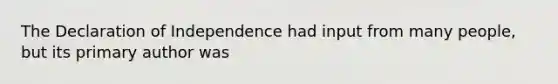 The Declaration of Independence had input from many people, but its primary author was