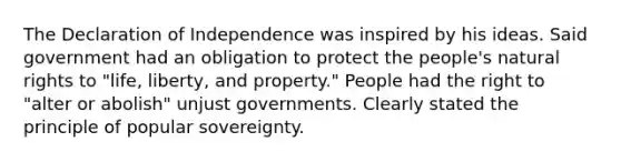 The Declaration of Independence was inspired by his ideas. Said government had an obligation to protect the people's natural rights to "life, liberty, and property." People had the right to "alter or abolish" unjust governments. Clearly stated the principle of popular sovereignty.