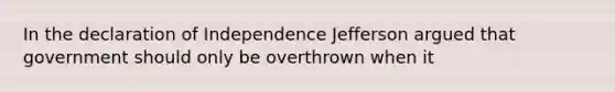 In the declaration of Independence Jefferson argued that government should only be overthrown when it