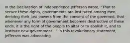 In the Declaration of Independence Jefferson wrote, "That to secure these rights, governments are instituted among men, deriving their just powers from the consent of the governed, that whenever any form of government becomes destructive of these ends, it is the right of the people to alter or to abolish it, and to institute new government..." In this revolutionary statement, Jefferson was advocating