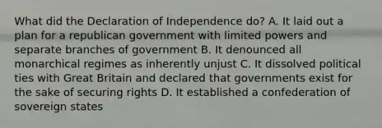 What did the Declaration of Independence do? A. It laid out a plan for a republican government with limited powers and separate branches of government B. It denounced all monarchical regimes as inherently unjust C. It dissolved political ties with Great Britain and declared that governments exist for the sake of securing rights D. It established a confederation of sovereign states