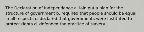 The Declaration of Independence a. laid out a plan for the structure of government b. required that people should be equal in all respects c. declared that governments were instituted to protect rights d. defended the practice of slavery