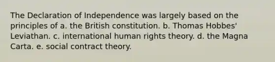 The Declaration of Independence was largely based on the principles of a. the British constitution. b. Thomas Hobbes' Leviathan. c. international human rights theory. d. the Magna Carta. e. social contract theory.