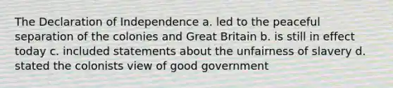 The Declaration of Independence a. led to the peaceful separation of the colonies and Great Britain b. is still in effect today c. included statements about the unfairness of slavery d. stated the colonists view of good government