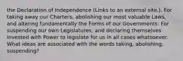 the Declaration of Independence (Links to an external site.). For taking away our Charters, abolishing our most valuable Laws, and altering fundamentally the Forms of our Governments: For suspending our own Legislatures, and declaring themselves invested with Power to legislate for us in all cases whatsoever. What ideas are associated with the words taking, abolishing, suspending?