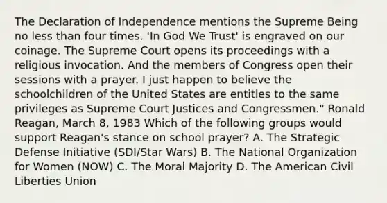 The Declaration of Independence mentions the Supreme Being no less than four times. 'In God We Trust' is engraved on our coinage. The Supreme Court opens its proceedings with a religious invocation. And the members of Congress open their sessions with a prayer. I just happen to believe the schoolchildren of the United States are entitles to the same privileges as Supreme Court Justices and Congressmen." Ronald Reagan, March 8, 1983 Which of the following groups would support Reagan's stance on school prayer? A. The Strategic Defense Initiative (SDI/Star Wars) B. The National Organization for Women (NOW) C. The Moral Majority D. The American Civil Liberties Union