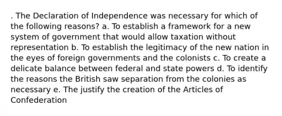 . The Declaration of Independence was necessary for which of the following reasons? a. To establish a framework for a new system of government that would allow taxation without representation b. To establish the legitimacy of the new nation in the eyes of foreign governments and the colonists c. To create a delicate balance between federal and state powers d. To identify the reasons the British saw separation from the colonies as necessary e. The justify the creation of the Articles of Confederation