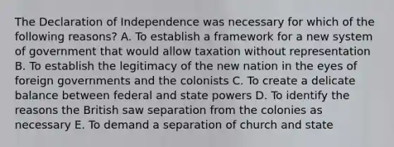 The Declaration of Independence was necessary for which of the following reasons? A. To establish a framework for a new system of government that would allow taxation without representation B. To establish the legitimacy of the new nation in the eyes of foreign governments and the colonists C. To create a delicate balance between federal and state powers D. To identify the reasons the British saw separation from the colonies as necessary E. To demand a separation of church and state