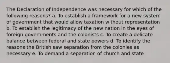 The Declaration of Independence was necessary for which of the following reasons? a. To establish a framework for a new system of government that would allow taxation without representation b. To establish the legitimacy of the new nation in the eyes of foreign governments and the colonists c. To create a delicate balance between federal and state powers d. To identify the reasons the British saw separation from the colonies as necessary e. To demand a separation of church and state