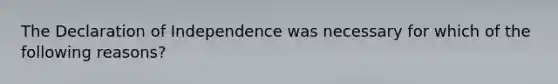 The Declaration of Independence was necessary for which of the following reasons?