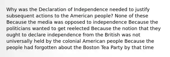 Why was the Declaration of Independence needed to justify subsequent actions to the American people? None of these Because the media was opposed to independence Because the politicians wanted to get reelected Because the notion that they ought to declare independence from the British was not universally held by the colonial American people Because the people had forgotten about the Boston Tea Party by that time