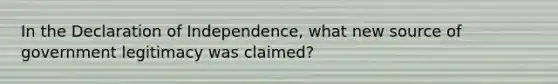 In the Declaration of Independence, what new source of government legitimacy was claimed?