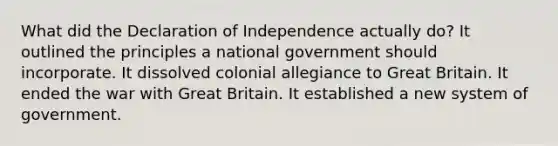 What did the Declaration of Independence actually do? It outlined the principles a national government should incorporate. It dissolved colonial allegiance to Great Britain. It ended the war with Great Britain. It established a new system of government.